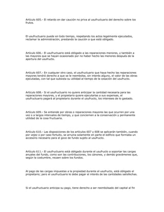 Artículo 605.- El retardo en dar caución no priva al usufructuario del derecho sobre los
frutos.
El usufructuario puede en todo tiempo, respetando los actos legalmente ejecutados,
reclamar la administración, prestando la caución a que está obligado.
Artículo 606.- El usufructuario está obligado a las reparaciones menores, y también a
las mayores que se hayan ocasionado por no haber hecho las menores después de la
apertura del usufructo.
Artículo 607.- En cualquier otro caso, el usufructuario que haya hecho las reparaciones
mayores tendrá derecho a que se le reembolse, sin interés alguno, el valor de las obras
ejecutadas, con tal que subsista su utilidad al tiempo de la cesación del usufructo.
Artículo 608.- Si el usufructuario no quiere anticipar la cantidad necesaria para las
reparaciones mayores, y el propietario quiere ejecutarlas a sus expensas, el
usufructuario pagará al propietario durante el usufructo, los intereses de lo gastado.
Artículo 609.- Se entiende por obras o reparaciones mayores las que ocurren por una
vez o a largos intervalos de tiempo, y que conciernen a la conservación y permanente
utilidad de la cosa fructuaria.
Artículo 610.- Las disposiciones de los artículos 607 y 608 se aplicarán también, cuando
por vejez o por caso fortuito, se arruina solamente en parte el edificio que formaba un
accesorio necesario para el goce de fundo sujeto al usufructo.
Artículo 611.- El usufructuario está obligado durante el usufructo a soportar las cargas
anuales del fundo, como son las contribuciones, los cánones, y demás gravámenes que,
según la costumbre, recaen sobre los fundos.
Al pago de las cargas impuestas a la propiedad durante el usufructo, está obligado el
propietario; pero el usufructuario le debe pagar el interés de las cantidades satisfechas.
Si el usufructuario anticipa su pago, tiene derecho a ser reembolsado del capital al fin
 