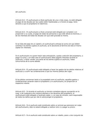 del usufructo.
Artículo 612.- El usufructuario a título particular de una o más cosas, no está obligado
al pago de las deudas por las cuales estén hipotecadas y si hiciere el pago, tiene
derecho a que el propietario le indemnice.
Artículo 613.- El usufructuario a título universal está obligado por completo o en
proporción a su cuota, al pago de todas las pensiones a que esté afecta la herencia, y
de los intereses de todas las deudas con que esté gravada la misma.
Si se trata del pago de un capital y el usufructuario anticipa la suma con que deben
contribuir los bienes sujetos al usufructo, se le devolverá al término de éste el mismo
capital sin intereses.
Si el usufructuario no quiere hacer esta anticipación, queda a elección del propietario, o
pagar la suma, y en este caso el usufructuario debe pagarle intereses durante el
usufructo, o hacer vender una parte de los bienes sujetos al usufructo, hasta
concurrencia de la suma debida.
Artículo 614.- El usufructuario está obligado a hacer los gastos de los pleitos relativos al
usufructo y a sufrir las condenaciones a que los mismos pleitos den lugar.
Si los pleitos conciernen tanto a la propiedad como al usufructo, aquellos gastos y
condenaciones recaerán sobre el propietario y el usufructuario, en proporción al
respectivo interés.
Artículo 615.- Si durante el usufructo un tercero cometiere alguna usurpación en la
cosa, o de cualquiera otra manera atentare a los derechos del propietario, el
usufructuario está obligado a hacérselo saber, y, en caso de omisión, será responsable
de todos los daños que por ella le sobrevengan al propietario.
Artículo 616.- Si el usufructo está constituido sobre un animal que pereciere sin culpa
del usufructuario, éste no estará obligado a restituir otro ni a pagar su precio.
Artículo 617.- Si el usufructo está constituido sobre un rebaño, piara u otro conjunto de
 