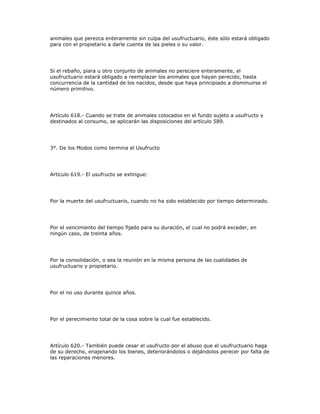 animales que perezca enteramente sin culpa del usufructuario, éste sólo estará obligado
para con el propietario a darle cuenta de las pieles o su valor.
Si el rebaño, piara u otro conjunto de animales no pereciere enteramente, el
usufructuario estará obligado a reemplazar los animales que hayan perecido, hasta
concurrencia de la cantidad de los nacidos, desde que haya principiado a disminuirse el
número primitivo.
Artículo 618.- Cuando se trate de animales colocados en el fundo sujeto a usufructo y
destinados al consumo, se aplicarán las disposiciones del artículo 589.
3°. De los Modos como termina el Usufructo
Artículo 619.- El usufructo se extingue:
Por la muerte del usufructuario, cuando no ha sido establecido por tiempo determinado.
Por el vencimiento del tiempo fijado para su duración, el cual no podrá exceder, en
ningún caso, de treinta años.
Por la consolidación, o sea la reunión en la misma persona de las cualidades de
usufructuario y propietario.
Por el no uso durante quince años.
Por el perecimiento total de la cosa sobre la cual fue establecido.
Artículo 620.- También puede cesar el usufructo por el abuso que el usufructuario haga
de su derecho, enajenando los bienes, deteriorándolos o dejándolos perecer por falta de
las reparaciones menores.
 