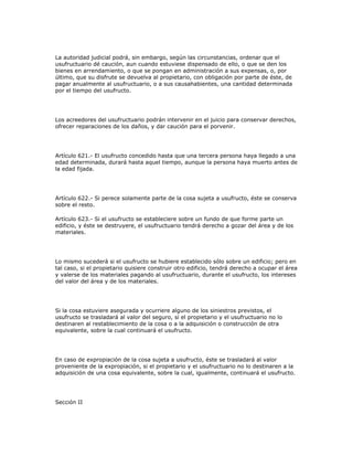 La autoridad judicial podrá, sin embargo, según las circunstancias, ordenar que el
usufructuario dé caución, aun cuando estuviese dispensado de ello, o que se den los
bienes en arrendamiento, o que se pongan en administración a sus expensas, o, por
último, que su disfrute se devuelva al propietario, con obligación por parte de éste, de
pagar anualmente al usufructuario, o a sus causahabientes, una cantidad determinada
por el tiempo del usufructo.
Los acreedores del usufructuario podrán intervenir en el juicio para conservar derechos,
ofrecer reparaciones de los daños, y dar caución para el porvenir.
Artículo 621.- El usufructo concedido hasta que una tercera persona haya llegado a una
edad determinada, durará hasta aquel tiempo, aunque la persona haya muerto antes de
la edad fijada.
Artículo 622.- Si perece solamente parte de la cosa sujeta a usufructo, éste se conserva
sobre el resto.
Artículo 623.- Si el usufructo se estableciere sobre un fundo de que forme parte un
edificio, y éste se destruyere, el usufructuario tendrá derecho a gozar del área y de los
materiales.
Lo mismo sucederá si el usufructo se hubiere establecido sólo sobre un edificio; pero en
tal caso, si el propietario quisiere construir otro edificio, tendrá derecho a ocupar el área
y valerse de los materiales pagando al usufructuario, durante el usufructo, los intereses
del valor del área y de los materiales.
Si la cosa estuviere asegurada y ocurriere alguno de los siniestros previstos, el
usufructo se trasladará al valor del seguro, si el propietario y el usufructuario no lo
destinaren al restablecimiento de la cosa o a la adquisición o construcción de otra
equivalente, sobre la cual continuará el usufructo.
En caso de expropiación de la cosa sujeta a usufructo, éste se trasladará al valor
proveniente de la expropiación, si el propietario y el usufructuario no lo destinaren a la
adquisición de una cosa equivalente, sobre la cual, igualmente, continuará el usufructo.
Sección II
 