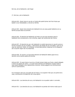 Del Uso, de la Habitación y del Hogar
1º. Del Uso y de la Habitación
Artículo 624.- Quien tiene el uso de un fundo sólo podrá tomar de él los frutos que
basten a sus necesidades y a las de su familia.
Artículo 625.- Quien tiene derecho de habitación de una casa puede habitarla con su
familia aunque ésta se aumente.
Artículo 626.- El derecho de habitación se limita a lo que sea necesario para la
habitación del concesionario y de su familia, según las condiciones del mismo.
Artículo 627.- El derecho de uso o de habitación no podrá ejercerse sin caución previa y
formal inventario de los muebles, y descripción del estado de los inmuebles, como en el
caso de usufructo. Podrá, sin embargo, la autoridad judicial, dispensar de la obligación
de la caución según las circunstancias.
Artículo 628.- El usuario y el que tiene derecho de habitación deben gozar de su
derecho como buenos padres de familia.
Artículo 629.- Si quien tiene el uso de un fundo tomare todos sus frutos, estará obligado
a hacer los gastos de cultivo, y si quien tiene derecho de habitación ocupare toda la
casa estará obligado a las reparaciones menores. Ambos pagarán las contribuciones
como el usufructuario.
Si no tomaren más que una parte de los frutos o no ocuparen más que una parte de la
casa, contribuirán en proporción de lo que gocen.
Artículo 630.- Los derechos de uso y de habitación no se pueden ceder ni arrendar.
Artículo 631.- Los derechos de uso y de habitación se pierden del mismo modo que el
 