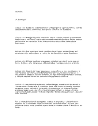 usufructo.
2º. Del Hogar
Artículo 632.- Puede una persona constituir un hogar para sí y para su familia, excluido
absolutamente de su patrimonio y de la prenda común de sus acreedores.
Artículo 633.- El hogar no puede constituirse sino en favor de personas que existan en
la época de su institución, o de los descendientes inmediatos por nacer de una persona
determinada, sin menoscabo de los derechos que correspondan a los herederos
legitimarios.
Artículo 634.- Una persona no puede constituir sino un hogar, que es el suyo, y si
constituyere otro u otros, éstos se regirán por las disposiciones sobre donaciones.
Artículo 635.- El hogar puede ser una casa en poblado o fuera de él, o una casa con
tierras de labor o cría, siempre que esté destinada a vivienda principal de la familia.
Artículo 636.- Gozarán del hogar las personas en cuyo favor se haya constituido; y si
esto no consta claramente, serán beneficiarios el cónyuge, los ascendientes que se
encuentren en estado de reclamar alimentos, los hijos mientras permanezcan solteros,
y los hijos mayores entredichos o inhabilitados por defecto intelectual.
Artículo 637.- La persona que pretenda constituir hogar, deberá ocurrir por escrito al
Juez de Primera Instancia de la jurisdicción donde esté situado el inmueble destinado
para aquel objeto, haciendo la declaración correspondiente con designación clara y
precisa de las personas a cuyo favor lo constituya, si tal fuere el caso, y así mismo
expresar la situación, cabida y linderos del predio y demás datos que tiendan a describir
dicho inmueble.
Con la solicitud mencionada acompañará su título de propiedad, y una certificación
expedida por el Registrador respectivo relativa a los últimos veinte (20) años, para
comprobar que no existe gravamen vigente sobre el inmueble que se va a constituir en
hogar.
 