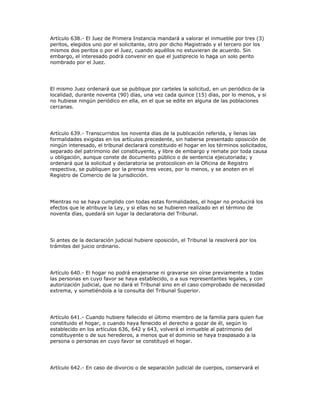 Artículo 638.- El Juez de Primera Instancia mandará a valorar el inmueble por tres (3)
peritos, elegidos uno por el solicitante, otro por dicho Magistrado y el tercero por los
mismos dos peritos o por el Juez, cuando aquéllos no estuvieran de acuerdo. Sin
embargo, el interesado podrá convenir en que el justiprecio lo haga un solo perito
nombrado por el Juez.
El mismo Juez ordenará que se publique por carteles la solicitud, en un periódico de la
localidad, durante noventa (90) días, una vez cada quince (15) días, por lo menos, y si
no hubiese ningún periódico en ella, en el que se edite en alguna de las poblaciones
cercanas.
Artículo 639.- Transcurridos los noventa días de la publicación referida, y llenas las
formalidades exigidas en los artículos precedente, sin haberse presentado oposición de
ningún interesado, el tribunal declarará constituido el hogar en los términos solicitados,
separado del patrimonio del constituyente, y libre de embargo y remate por toda causa
u obligación, aunque conste de documento público o de sentencia ejecutoriada; y
ordenará que la solicitud y declaratoria se protocolicen en la Oficina de Registro
respectiva, se publiquen por la prensa tres veces, por lo menos, y se anoten en el
Registro de Comercio de la jurisdicción.
Mientras no se haya cumplido con todas estas formalidades, el hogar no producirá los
efectos que le atribuye la Ley, y si ellas no se hubieren realizado en el término de
noventa días, quedará sin lugar la declaratoria del Tribunal.
Si antes de la declaración judicial hubiere oposición, el Tribunal la resolverá por los
trámites del juicio ordinario.
Artículo 640.- El hogar no podrá enajenarse ni gravarse sin oírse previamente a todas
las personas en cuyo favor se haya establecido, o a sus representantes legales, y con
autorización judicial, que no dará el Tribunal sino en el caso comprobado de necesidad
extrema, y sometiéndola a la consulta del Tribunal Superior.
Artículo 641.- Cuando hubiere fallecido el último miembro de la familia para quien fue
constituido el hogar, o cuando haya fenecido el derecho a gozar de él, según lo
establecido en los artículos 636, 642 y 643, volverá el inmueble al patrimonio del
constituyente o de sus herederos, a menos que el dominio se haya traspasado a la
persona o personas en cuyo favor se constituyó el hogar.
Artículo 642.- En caso de divorcio o de separación judicial de cuerpos, conservará el
 