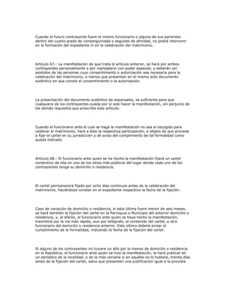 Cuando el futuro contrayente fuere el mismo funcionario o alguno de sus parientes
dentro del cuarto grado de consanguinidad o segundo de afinidad, no podrá intervenir
en la formación del expediente ni en la celebración del matrimonio.
Artículo 67.- La manifestación de que trata el artículo anterior, se hará por ambos
contrayentes personalmente o por mandatario con poder especial; y deberán ser
asistidos de las personas cuyo consentimiento o autorización sea necesaria para la
celebración del matrimonio, a menos que presenten en el mismo acto documento
auténtico en que conste el consentimiento o la autorización.
La presentación del documento auténtico de esponsales, es suficiente para que
cualquiera de los contrayentes pueda por sí solo hacer la manifestación, sin perjuicio de
los demás requisitos que prescribe este artículo.
Cuando el funcionario ante el cual se haga la manifestación no sea el escogido para
celebrar el matrimonio, hará a éste la respectiva participación, a objeto de que proceda
a fijar el cartel en su jurisdicción y dé aviso del cumplimiento de tal formalidad como
queda indicado.
Artículo 68.- El funcionario ante quien se ha hecho la manifestación fijará un cartel
contentivo de ella en uno de los sitios más públicos del lugar donde cada uno de los
contrayentes tenga su domicilio o residencia.
El cartel permanecerá fijado por ocho días continuos antes de la celebración del
matrimonio, haciéndose constar en el expediente respectivo la fecha de la fijación.
Caso de variación de domicilio o residencia, si esta última fuere menor de seis meses,
se hará también la fijación del cartel en la Parroquia o Municipio del anterior domicilio o
residencia, y, al efecto, el funcionario ante quien se haya hecho la manifestación,
trasmitirá por la vía más rápida, aun por telégrafo, el contenido del cartel, a otro
funcionario del domicilio o residencia anterior. Este último deberá avisar el
cumplimiento de la formalidad, indicando la fecha de la fijación del cartel.
Si alguno de los contrayentes no tuviere un año por lo menos de domicilio o residencia
en la República, el funcionario ante quien se hizo la manifestación, la hará publicar en
un periódico de la localidad, o de la más cercana si en aquélla no lo hubiere, treinta días
antes de la fijación del cartel, salvo que presenten una justificación igual a la prevista
 