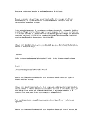derecho al hogar aquel a quien se atribuya la guarda de los hijos.
Cuando no existan hijos, el hogar quedará extinguido; sin embargo, si hubieren
descendientes y el hogar hubiese sido constituido también a favor de ellos, les
corresponderá el derecho al hogar.
En los casos de separación de cuerpos convertida en divorcio, los interesados decidirán
lo relativo al hogar en el escrito de separación, sin perjuicio de los demás beneficiarios.
Si no hubiere acuerdo, el Juez determinará cual de ellos gozará del hogar o lo declarará
extinguido, según las circunstancias. En caso de nulidad de matrimonio el derecho al
hogar se regirá según lo dispuesto en el artículo 127.
Artículo 643.- Los beneficiarios, mayores de edad, que sean de mala conducta notoria,
pierden su derecho al hogar.
Capítulo II
De las Limitaciones Legales a la Propiedad Predial y de las Servidumbres Prediales
Sección I
Limitaciones Legales de la Propiedad Predial
Artículo 644.- Las limitaciones legales de la propiedad predial tienen por objeto la
utilidad pública o privada.
Artículo 645.- Las limitaciones legales de la propiedad predial que tienen por objeto la
utilidad pública, se refieren a la conservación de los bosques, al curso de las aguas, al
paso por las orillas de los ríos y canales navegables, a la navegación aérea, a la
construcción y reparación de los caminos y otras obras públicas.
Todo cuanto concierne a estas limitaciones se determina por leyes y reglamentos
especiales.
Artículo 646.- Las limitaciones legales de la propiedad predial por utilidad privada, se
 