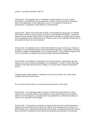 predio, y que hayan servido a este fin.
Artículo 651.- El propietario de un manantial no puede desviar su curso, cuando
suministra a los habitantes de una población o caserío el agua que les es necesaria;
pero si los habitantes no han adquirido su uso o no lo tienen en virtud de la
prescripción, el propietario tiene derecho a indemnización.
Artículo 652.- Aquél cuyo fundo está limitado o atravesado por aguas que, sin trabajo
del hombre, tienen su curso natural, pero que no son del dominio público, y sobre las
cuales no tiene derecho algún tercero, puede servirse de ellas, a su paso, para el riego
de su propiedad o para el beneficio de su industria, pero con la condición de devolver lo
que quede de ellas a su curso ordinario.
Artículo 653.- El propietario de un fundo tiene derecho a sacar de los ríos y conducir a
su predio, el agua necesaria para sus procedimientos agrícolas e industriales, abriendo
al efecto el rasgo correspondiente; pero no podrá hacerlo, si la cantidad de agua de los
ríos no lo permite, sin perjuicio de los que tengan derechos preferentes.
Artículo 654.- No obstante lo dispuesto en el artículo anterior, nadie puede usar del
agua de los ríos de modo que perjudique a la navegación, ni hacer en ellos obras que
impidan el libre paso de los barcos o balsas, o el uso de otros medios de transporte
fluvial.
Tampoco podrá nadie impedir ni embarazar el uso de las riberas, en cuanto fuere
necesario para los mismos fines.
En los casos de este artículo no aprovecha la prescripción ni otro título.
Artículo 655.- Los Tribunales deben conciliar el interés de la agricultura y el de la
industria con el respeto debido a la propiedad, en las controversias que se susciten
sobre el uso de las aguas; y se observarán los reglamentos y ordenanzas locales, en
cuanto no se opongan a este Código.
Artículo 656.- El propietario o poseedor de aguas podrá servirse de ellas libremente y
disponer de las mismas en favor de otros, cuando no se oponga a ello un título o la
prescripción; pero, después de haberse servido de ellas no puede desviarlas de manera
que se pierdan en perjuicio de los predios que pudieran aprovecharla, sin ocasionar
 