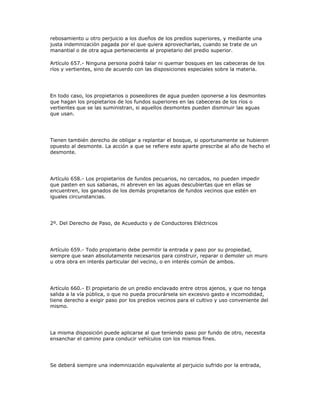 rebosamiento u otro perjuicio a los dueños de los predios superiores, y mediante una
justa indemnización pagada por el que quiera aprovecharlas, cuando se trate de un
manantial o de otra agua perteneciente al propietario del predio superior.
Artículo 657.- Ninguna persona podrá talar ni quemar bosques en las cabeceras de los
ríos y vertientes, sino de acuerdo con las disposiciones especiales sobre la materia.
En todo caso, los propietarios o poseedores de agua pueden oponerse a los desmontes
que hagan los propietarios de los fundos superiores en las cabeceras de los ríos o
vertientes que se las suministran, si aquellos desmontes pueden disminuir las aguas
que usan.
Tienen también derecho de obligar a replantar el bosque, si oportunamente se hubieren
opuesto al desmonte. La acción a que se refiere este aparte prescribe al año de hecho el
desmonte.
Artículo 658.- Los propietarios de fundos pecuarios, no cercados, no pueden impedir
que pasten en sus sabanas, ni abreven en las aguas descubiertas que en ellas se
encuentren, los ganados de los demás propietarios de fundos vecinos que estén en
iguales circunstancias.
2º. Del Derecho de Paso, de Acueducto y de Conductores Eléctricos
Artículo 659.- Todo propietario debe permitir la entrada y paso por su propiedad,
siempre que sean absolutamente necesarios para construir, reparar o demoler un muro
u otra obra en interés particular del vecino, o en interés común de ambos.
Artículo 660.- El propietario de un predio enclavado entre otros ajenos, y que no tenga
salida a la vía pública, o que no pueda procurársela sin excesivo gasto e incomodidad,
tiene derecho a exigir paso por los predios vecinos para el cultivo y uso conveniente del
mismo.
La misma disposición puede aplicarse al que teniendo paso por fundo de otro, necesita
ensanchar el camino para conducir vehículos con los mismos fines.
Se deberá siempre una indemnización equivalente al perjuicio sufrido por la entrada,
 