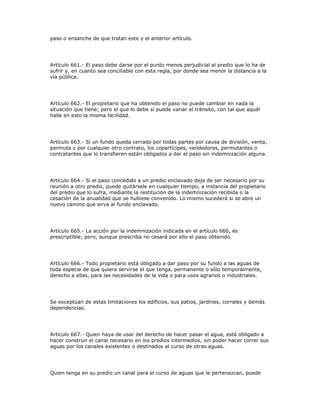 paso o ensanche de que tratan este y el anterior artículo.
Artículo 661.- El paso debe darse por el punto menos perjudicial al predio que lo ha de
sufrir y, en cuanto sea conciliable con esta regla, por donde sea menor la distancia a la
vía pública.
Artículo 662.- El propietario que ha obtenido el paso no puede cambiar en nada la
situación que tiene; pero el que lo debe sí puede variar el tránsito, con tal que aquél
halle en esto la misma facilidad.
Artículo 663.- Si un fundo queda cerrado por todas partes por causa de división, venta,
permuta o por cualquier otro contrato, los copartícipes, vendedores, permutantes o
contratantes que lo transfieren están obligados a dar el paso sin indemnización alguna.
Artículo 664.- Si el paso concedido a un predio enclavado deja de ser necesario por su
reunión a otro predio, puede quitársele en cualquier tiempo, a instancia del propietario
del predio que lo sufra, mediante la restitución de la indemnización recibida o la
cesación de la anualidad que se hubiese convenido. Lo mismo sucederá si se abre un
nuevo camino que sirva al fundo enclavado.
Artículo 665.- La acción por la indemnización indicada en el artículo 660, es
prescriptible; pero, aunque prescriba no cesará por ello el paso obtenido.
Artículo 666.- Todo propietario está obligado a dar paso por su fundo a las aguas de
toda especie de que quiera servirse el que tenga, permanente o sólo temporalmente,
derecho a ellas, para las necesidades de la vida o para usos agrarios o industriales.
Se exceptúan de estas limitaciones los edificios, sus patios, jardines, corrales y demás
dependencias.
Artículo 667.- Quien haya de usar del derecho de hacer pasar el agua, está obligado a
hacer construir el canal necesario en los predios intermedios, sin poder hacer correr sus
aguas por los canales existentes o destinados al curso de otras aguas.
Quien tenga en su predio un canal para el curso de aguas que le pertenezcan, puede
 