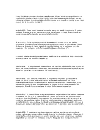Quien obtuviere este paso temporal, podrá convertirlo en perpetuo pagando antes del
vencimiento del plazo, la otra mitad con los intereses legales desde el día en que se
hubiese practicado el paso; pasado este término, no se le tendrá en cuenta lo que haya
pagado por la concesión temporal.
Artículo 673.- Quien posea un canal en predio ajeno, no podrá introducir en él mayor
cantidad de agua, a no ser que se reconozca que el canal es capaz de contenerla sin
causar ningún daño al predio que soporte la limitación.
Si la introducción de mayor cantidad de agua exigiere nuevas obras, no podrán
empezarse sino después de haberse previamente determinado la naturaleza y calidad
de éstas, y después de haber pagado la cantidad debida por el suelo que haya de
ocuparse, y los perjuicios en la forma establecida por el artículo 671.
Lo mismo sucederá cuando para el paso a través de un acueducto se deba reemplazar
un puente-canal por un sifón o viceversa.
Artículo 674.- Las disposiciones contenidas en los artículos precedentes para el paso de
aguas, se aplicarán también cuando este paso se haya pedido para descargar las aguas
sobrantes que el vecino no quiera recibir en su predio.
Artículo 675.- Será siempre potestativo al propietario del predio que soporta la
limitación, hacer que se determine de una manera estable el lecho del canal,
estableciéndose límites correspondientes a puntos de señal fijos. Sin embargo, si no.
hubiese hecho uso de esta facultad durante el tiempo de la primera concesión del
acueducto, deberá él mismo sufragar la mitad de los gastos necesarios.
Artículo 676.- Si una corriente de agua impidiese a los propietarios de predios contiguos
el acceso a sus fincas, o la continuación del riego o del desagüe, los que utilicen las
corrientes estarán obligados, en proporción del beneficio que reporten, a construir y
conservar los puentes y medios de acceso suficientes para un paso seguro y cómodo,
como también los acueductos y demás obras análogas para la continuación del riego o
desagüe, sin perjuicio de los derechos que se deriven de contratos o de la prescripción.
Artículo 677.- El propietario que desee desecar o abonar sus tierras, por medio de
zanjas, malecones u otros medios, tendrá derecho, previa indemnización y haciendo el
menor daño posible, a conducir por canales o zanjas las aguas sobrantes, a través de
los predios que separan sus tierras de un curso de aguas, o de cualquier albañal o
 