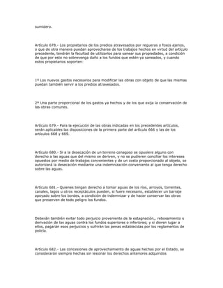 sumidero.
Artículo 678.- Los propietarios de los predios atravesados por regueras o fosos ajenos,
o que de otra manera puedan aprovecharse de los trabajos hechos en virtud del artículo
precedente, tendrán la facultad de utilizarlos para sanear sus propiedades, a condición
de que por esto no sobrevenga daño a los fundos que estén ya saneados, y cuando
estos propietarios soporten:
1º Los nuevos gastos necesarios para modificar las obras con objeto de que las mismas
puedan también servir a los predios atravesados.
2º Una parte proporcional de los gastos ya hechos y de los que exija la conservación de
las obras comunes.
Artículo 679.- Para la ejecución de las obras indicadas en los precedentes artículos,
serán aplicables las disposiciones de la primera parte del artículo 666 y las de los
artículos 668 y 669.
Artículo 680.- Si a la desecación de un terreno cenagoso se opusiere alguno con
derecho a las aguas que del mismo se deriven, y no se pudieren conciliar los intereses
opuestos por medio de trabajos convenientes y de un costo proporcionado al objeto, se
autorizará la desecación mediante una indemnización conveniente al que tenga derecho
sobre las aguas.
Artículo 681.- Quienes tengan derecho a tomar aguas de los ríos, arroyos, torrentes,
canales, lagos u otros receptáculos pueden, si fuere necesario, establecer un barraje
apoyado sobre los bordes, a condición de indemnizar y de hacer conservar las obras
que preserven de todo peligro los fundos.
Deberán también evitar todo perjuicio proveniente de la estagnación,. rebosamiento o
derivación de las aguas contra los fundos superiores o inferiores; y si dieren lugar a
ellos, pagarán esos perjuicios y sufrirán las penas establecidas por los reglamentos de
policía.
Artículo 682.- Las concesiones de aprovechamiento de aguas hechas por el Estado, se
considerarán siempre hechas sin lesionar los derechos anteriores adquiridos
 