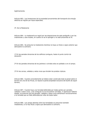 legítimamente.
Artículo 683.- Las limitaciones de la propiedad provenientes del transporte de energía
eléctrica se regirán por leyes especiales.
3º. De la Medianería
Artículo 684.- La medianería se regirá por las disposiciones de este parágrafo y por las
ordenanzas y usos locales, en cuanto no se le opongan o no esté prevenido en él.
Artículo 685.- Se presume la medianería mientras no haya un título o signo exterior que
demuestre lo contrario:
1º En las paredes divisorias de los edificios contiguos, hasta el punto común de
elevación.
2º En las paredes divisorias de los jardines o corrales sitos en poblado o en el campo.
3º En las cercas, vallados y setos vivos que dividen los predios rústicos.
Artículo 686.- Cuando conocidamente se hallare estar construida toda la pared sobre el
terreno de una de las fincas, se reputa la pared propiedad exclusiva del dueño de aquel
terreno.
Artículo 687.- Cuando haya una heredad defendida por todas partes por paredes,
vallados o setos vivos, y las contiguas no se encuentren cerradas, ni aparezcan haberlo
estado, se presume que las paredes, vallados o setos vivos pertenecen exclusivamente
a la heredad que se halle defendida por ellos de todos lados.
Artículo 688.- Las zanjas abiertas entre las heredades se presumen también
medianeras, si no hay título o signo que demuestre lo contrario.
 