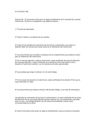 en el artículo 108.
Artículo 69.- El funcionario ante quien se haga manifestación de la voluntad de contraer
matrimonio, formará un expediente, que deberá contener:
1 º El acta de esponsales.
2º Todo lo relativo a la fijación de los carteles.
3º Copia de las partidas de nacimiento de los futuros contrayentes, las cuales no
deberán datar de más de seis meses antes de la celebración del matrimonio.
4º Los documentos que acreditan la dispensa de los impedimentos que pudieren existir
para la celebración del matrimonio.
5º En el caso de segundo o ulterior matrimonio, copia certificada del acta de defunción
del cónyuge fallecido, o copia certificada de la sentencia firme que declare nulo o
disuelto el matrimonio anterior, con la constancia de estar ejecutoriada.
6º Las pruebas que exige el artículo 111 de este Código.
7º En los casos de oposición al matrimonio, copia certificada de la decisión firme que la
haya declarado sin lugar.
8º Los documentos que exige el artículo 108 de este Código, si se trata de extranjeros.
Las partidas de nacimiento de los futuros contrayentes y la copia certificada de las actas
de defunción de los cónyuges fallecidos podrán suplirse con una justificación evacuada
ante un Juez. Los testigos deberán ser de notoria honorabilidad y darán razón
circunstanciada de su dicho.
El mismo funcionario ante quien se haga la manifestación a que se contrae el presente
 