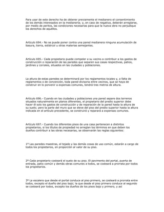 Para usar de este derecho ha de obtener previamente el medianero el consentimiento
de los demás interesados en la medianería; y, en caso de negativa, deberán arreglarse,
por medio de peritos, las condiciones necesarias para que la nueva obra no perjudique
los derechos de aquéllos.
Artículo 694.- No se puede poner contra una pared medianera ninguna acumulación de
basura, tierra, estiércol u otras materias semejantes.
Artículo 695.- Cada propietario puede compeler a su vecino a contribuir a los gastos de
construcción o reparación de las paredes que separen sus casas respectivas, patios,
jardines y corrales, situados en las ciudades y poblaciones.
La altura de estas paredes se determinará por los reglamentos locales y, a falta de
reglamentos o de convención, toda pared divisoria entre vecinos, que se haya de
construir en lo porvenir a expensas comunes, tendrá tres metros de altura.
Artículo 696.- Cuando en las ciudades y poblaciones una pared separe dos terrenos
situados naturalmente en planos diferentes, el propietario del predio superior debe
hacer él solo los gastos de construcción y de reparación de la pared hasta la altura de
su suelo; pero la parte del muro que se eleve del piso del predio superior hasta la altura
indicada en el artículo precedente, se construirá y reparará a expensas comunes.
Artículo 697.- Cuando los diferentes pisos de una casa pertenecen a distintos
propietarios, si los títulos de propiedad no arreglan los términos en que deben los
dueños contribuir a las obras necesarias, se observarán las reglas siguientes:
1º Las paredes maestras, el tejado y las demás cosas de uso común, estarán a cargo de
todos los propietarios, en proporción al valor de su piso.
2º Cada propietario costeará el suelo de su piso. El pavimento del portal, puerta de
entrada, patio común y demás obras comunes a todos, se costeará a prorrata por todos
los propietarios.
3º La escalera que desde el portal conduce al piso primero, se costeará a prorrata entre
todos, excepto el dueño del piso bajo; la que desde el piso primero conduce al segundo
se costeará por todos, excepto los dueños de los pisos bajo y primero, y así
 