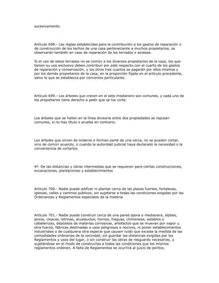 sucesivamente.
Artículo 698.- Las reglas establecidas para la contribución a los gastos de reparación o
de construcción de los techos de una casa perteneciente a muchos propietarios, se
observarán también en caso de reparación de los terrados o azoteas.
Si el uso de estos terrados no es común a los diversos propietarios de la casa, los que
tienen su uso exclusivo deben contribuir por este respecto con el cuarto de los gastos
de reparación y conservación, y los otros tres cuartos se pagarán por ellos mismos y
por los demás propietarios de la casa, en la proporción fijada en el artículo precedente,
salvo lo que se establezca por convenios particulares.
Artículo 699.- Los árboles que crecen en el seto medianero son comunes, y cada uno de
los propietarios tiene derecho a pedir que se los corte.
Los árboles que se hallen en la línea divisoria entre dos propiedades se reputan
comunes, si no hay título o prueba en contrario.
Los árboles que sirven de linderos o forman parte de una cerca, no se pueden cortar,
sino de común acuerdo, o cuando la autoridad judicial haya declarado la necesidad o la
conveniencia de cortarlos.
4º. De las distancias y obras intermedias que se requieren para ciertas construcciones,
excavaciones, plantaciones y establecimientos
Artículo 700.- Nadie puede edificar ni plantar cerca de las plazas fuertes, fortalezas,
iglesias, calles y caminos públicos, sin sujetarse a todas las condiciones exigidas por las
Ordenanzas y Reglamentos especiales de la materia.
Artículo 701.- Nadie puede construir cerca de una pared ajena o medianera, aljibes,
pozos, cloacas, letrinas, acueductos, hornos, fraguas, chimeneas, establos o
caballerizas, depósitos de materias corrosivas, artefactos que se muevan por vapor u
otra fuerza, fábricas destinadas a usos peligrosos o nocivos, ni poner establecimientos
industriales o de cualquiera otra especie que causen ruido que exceda la medida de las
comodidades ordinarias de la vecindad, sin guardar las distancias exigidas por los
Reglamentos y usos del lugar, o sin construir las obras de resguardo necesarias, y
sujetándose en el modo de construirlas a todas las condiciones que los mismos
reglamentos ordenen. A falta de Reglamentos se ocurrirá al juicio de peritos.
 