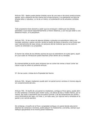 Artículo 702.- Nadie puede plantar árboles cerca de una casa ni de otras construcciones
ajenas, sino a distancia de dos metros de la línea divisoria, si la plantación se hace de
árboles altos y robustos; y a la de un metro, si la plantación es de arbustos o árboles
bajos.
Todo propietario tiene derecho a pedir que se arranquen o destruyan los árboles
plantados o que nazcan espontáneamente a menor distancia, y aun los que están a una
distancia mayor, si le perjudican.
Artículo 703.- Si las ramas de algunos árboles y arbustos se extendieren sobre una
heredad, jardines o patios vecinos, tendrá el dueño de éstos el derecho a los frutos que
caen naturalmente de esas ramas, sin perjuicio del de reclamar que se las corte en
cuanto se extiendan a su propiedad.
Si fueren las raíces de los árboles vecinos las que se extendieren en suelo ajeno, aquél
en cuyo suelo se introduzcan podrá hacerlas cortar dentro de su heredad.
Es imprescriptible la acción para reclamar que se corten las ramas o hacer cortar las
raíces a que se refiere el presente artículo.
5º. De las Luces y Vistas de la Propiedad del Vecino
Artículo 704.- Ningún medianero puede abrir en pared común ventana ni tronera alguna
sin consentimiento del otro.
Artículo 705.- El dueño de una pared no medianera, contigua a finca ajena, puede abrir
en ella ventanas o troneras para recibir luces, a la altura de dos y medio metros, por lo
menos, del suelo o pavimento que se quiere iluminar y de las dimensiones de veinte y
cinco centímetros por lado, a lo más; y, en todo caso, con reja de hierro remetida en la
pared y con red de alambre.
Sin embargo, el dueño de la finca o propiedad contigua a la pared donde estuvieren
abiertas las ventanas o troneras, podrá adquirir la medianería y cerrarlas, siempre que
edifique apoyándose en la misma pared medianera.
 