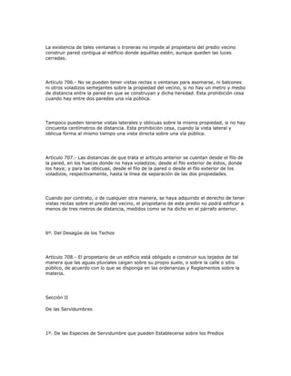 La existencia de tales ventanas o troneras no impide al propietario del predio vecino
construir pared contigua al edificio donde aquéllas estén, aunque queden las luces
cerradas.
Artículo 706.- No se pueden tener vistas rectas o ventanas para asomarse, ni balcones
ni otros voladizos semejantes sobre la propiedad del vecino, si no hay un metro y medio
de distancia entre la pared en que se construyan y dicha heredad. Esta prohibición cesa
cuando hay entre dos paredes una vía pública.
Tampoco pueden tenerse vistas laterales y oblicuas sobre la misma propiedad, si no hay
cincuenta centímetros de distancia. Esta prohibición cesa, cuando la vista lateral y
oblicua forma al mismo tiempo una vista directa sobre una vía pública.
Artículo 707.- Las distancias de que trata el artículo anterior se cuentan desde el filo de
la pared, en los huecos donde no haya voladizos; desde el filo exterior de éstos, donde
los haya; y para las oblicuas, desde el filo de la pared o desde el filo exterior de los
voladizos, respectivamente, hasta la línea de separación de las dos propiedades.
Cuando por contrato, o de cualquier otra manera, se haya adquirido el derecho de tener
vistas rectas sobre el predio del vecino, el propietario de este predio no podrá edificar a
menos de tres metros de distancia, medidos como se ha dicho en el párrafo anterior.
6º. Del Desagüe de los Techos
Artículo 708.- El propietario de un edificio está obligado a construir sus tejados de tal
manera que las aguas pluviales caigan sobre su propio suelo, o sobre la calle o sitio
público, de acuerdo con lo que se disponga en las ordenanzas y Reglamentos sobre la
materia.
Sección II
De las Servidumbres
1º. De las Especies de Servidumbre que pueden Establecerse sobre los Predios
 
