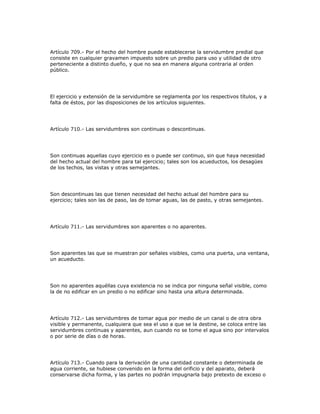 Artículo 709.- Por el hecho del hombre puede establecerse la servidumbre predial que
consiste en cualquier gravamen impuesto sobre un predio para uso y utilidad de otro
perteneciente a distinto dueño, y que no sea en manera alguna contraria al orden
público.
El ejercicio y extensión de la servidumbre se reglamenta por los respectivos títulos, y a
falta de éstos, por las disposiciones de los artículos siguientes.
Artículo 710.- Las servidumbres son continuas o descontinuas.
Son continuas aquellas cuyo ejercicio es o puede ser continuo, sin que haya necesidad
del hecho actual del hombre para tal ejercicio; tales son los acueductos, los desagües
de los techos, las vistas y otras semejantes.
Son descontinuas las que tienen necesidad del hecho actual del hombre para su
ejercicio; tales son las de paso, las de tomar aguas, las de pasto, y otras semejantes.
Artículo 711.- Las servidumbres son aparentes o no aparentes.
Son aparentes las que se muestran por señales visibles, como una puerta, una ventana,
un acueducto.
Son no aparentes aquéllas cuya existencia no se indica por ninguna señal visible, como
la de no edificar en un predio o no edificar sino hasta una altura determinada.
Artículo 712.- Las servidumbres de tomar agua por medio de un canal o de otra obra
visible y permanente, cualquiera que sea el uso a que se la destine, se coloca entre las
servidumbres continuas y aparentes, aun cuando no se tome el agua sino por intervalos
o por serie de días o de horas.
Artículo 713.- Cuando para la derivación de una cantidad constante o determinada de
agua corriente, se hubiese convenido en la forma del orificio y del aparato, deberá
conservarse dicha forma, y las partes no podrán impugnarla bajo pretexto de exceso o
 