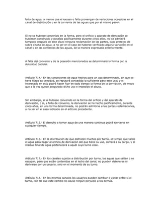 falta de agua, a menos que el exceso o falta provengan de variaciones acaecidas en el
canal de distribución o en la corriente de las aguas que por el mismo pasen.
Si no se hubiese convenido en la forma, pero el orificio y aparato de derivación se
hubiesen construido y poseído pacíficamente durante cinco años, no se admitirá
tampoco después de este plazo ninguna reclamación de las partes, bajo pretexto de
sobra o falta de agua, a no ser en el caso de haberse verificado alguna variación en el
canal o en las corrientes de las aguas, de la manera expresada anteriormente.
A falta del convenio y de la posesión mencionados se determinará la forma por la
Autoridad Judicial.
Artículo 714.- En las concesiones de agua hechas para un uso determinado, sin que se
haya fijado su cantidad, se reputará concedida la suficiente para este uso; y el
interesado en esto podrá hacer fijar en todo tiempo la forma de la derivación, de modo
que a la vez quede asegurado dicho uso e impedido el abuso.
Sin embargo, si se hubiese convenido en la forma del orificio y del aparato de
derivación, o si, a falta de convenio, la derivación se ha hecho pacíficamente, durante
cinco años, en una forma determinada, no podrán admitirse a las partes reclamaciones,
a no ser en el caso indicado en el artículo precedente.
Artículo 715.- El derecho a tomar agua de una manera continua podrá ejercerse en
cualquier tiempo.
Artículo 716.- En la distribución de que disfruten muchos por turno, el tiempo que tarde
el agua para llegar al orificio de derivación del que tiene su uso, correrá a su cargo, y el
residuo final de agua pertenecerá a aquél cuyo turno cese.
Artículo 717.- En los canales sujetos a distribución por turno, las aguas que saltan o se
escapan, pero que están contenidas en el lecho del canal, no pueden detenerse ni
derivarse por un usuario, sino en el momento de su turno.
Artículo 718.- En los mismos canales los usuarios pueden cambiar o variar entre sí el
turno, con tal que este cambio no cause ningún perjuicio a los demás.
 