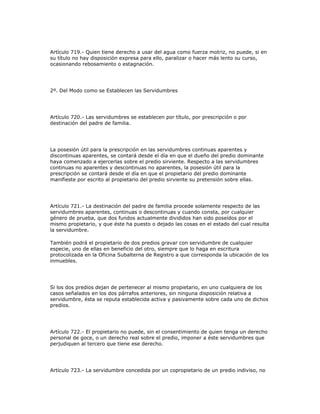Artículo 719.- Quien tiene derecho a usar del agua como fuerza motriz, no puede, si en
su título no hay disposición expresa para ello, paralizar o hacer más lento su curso,
ocasionando rebosamiento o estagnación.
2º. Del Modo como se Establecen las Servidumbres
Artículo 720.- Las servidumbres se establecen por título, por prescripción o por
destinación del padre de familia.
La posesión útil para la prescripción en las servidumbres continuas aparentes y
discontinuas aparentes, se contará desde el día en que el dueño del predio dominante
haya comenzado a ejercerlas sobre el predio sirviente. Respecto a las servidumbres
continuas no aparentes y descontinuas no aparentes, la posesión útil para la
prescripción se contará desde el día en que el propietario del predio dominante
manifieste por escrito al propietario del predio sirviente su pretensión sobre ellas.
Artículo 721.- La destinación del padre de familia procede solamente respecto de las
servidumbres aparentes, continuas o descontinuas y cuando consta, por cualquier
género de prueba, que dos fundos actualmente divididos han sido poseídos por el
mismo propietario, y que éste ha puesto o dejado las cosas en el estado del cual resulta
la servidumbre.
También podrá el propietario de dos predios gravar con servidumbre de cualquier
especie, uno de ellas en beneficio del otro, siempre que lo haga en escritura
protocolizada en la Oficina Subalterna de Registro a que corresponda la ubicación de los
inmuebles.
Si los dos predios dejan de pertenecer al mismo propietario, en uno cualquiera de los
casos señalados en los dos párrafos anteriores, sin ninguna disposición relativa a
servidumbre, ésta se reputa establecida activa y pasivamente sobre cada uno de dichos
predios.
Artículo 722.- El propietario no puede, sin el consentimiento de quien tenga un derecho
personal de goce, o un derecho real sobre el predio, imponer a éste servidumbres que
perjudiquen al tercero que tiene ese derecho.
Artículo 723.- La servidumbre concedida por un copropietario de un predio indiviso, no
 