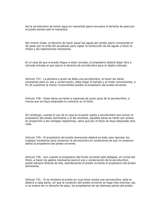 Así la servidumbre de tomar agua en manantial ajeno envuelve el derecho de paso por
el predio donde esté el manantial.
Del mismo modo, el derecho de hacer pasar las aguas por predio ajeno comprende el
de pasar por la orilla del acueducto para vigilar la conducción de las aguas y hacer la
limpia y las reparaciones necesarias.
En el caso de que el predio llegue a estar cercado, el propietario deberá dejar libre y
cómoda entrada al que ejerce el derecho de servidumbre para el objeto indicado.
Artículo 727.- La persona a quien se debe una servidumbre, al hacer las obras
necesarias para su uso y conservación, debe elegir el tiempo y el modo convenientes, a
fin de ocasionar la menor incomodidad posible al propietario del predio sirviente.
Artículo 728.- Estas obras se harán a expensas de quien goce de la servidumbre, a
menos que se haya estipulado lo contrario en el título.
Sin embargo, cuando el uso de la cosa en la parte sujeta a servidumbre sea común al
propietario del predio dominante y al del sirviente, aquellas obras se harán por ambos
en proporción a las ventajas respectivas, salvo que por el título se haya estipulado otra
cosa.
Artículo 729.- El propietario del predio dominante deberá en todo caso ejecutar los
trabajos necesarios para conservar la servidumbre en condiciones de que no ocasione
daños al propietario del predio sirviente.
Artículo 730.- Aun cuando el propietario del fundo sirviente esté obligado, en virtud del
título, a hacer los gastos necesarios para el uso y conservación de la servidumbre,
podrá siempre librarse de ello, abandonando el predio sirviente al propietario del predio
dominante.
Artículo 731.- Si se dividiere el predio en cuyo favor exista una servidumbre, ésta se
deberá a cada parte, sin que la condición del predio sirviente se haga más onerosa; así,
si se tratare de un derecho de paso, los propietarios de las distintas partes del predio
 