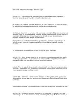 dominante deberán ejercerlo por el mismo lugar.
Artículo 732.- El propietario del predio sirviente no puede hacer nada que tienda a
disminuir el uso de la servidumbre o hacerlo más incómodo.
No puede, pues, cambiar el estado del predio, ni pasar el ejercicio de la servidumbre a
un lugar diferente de aquél en donde fue originariamente establecida.
Con todo, si el ejercicio se ha hecho más oneroso al propietario del predio sirviente, o si
le impide hacer en aquellos lugares, trabajos, reparaciones o mejoras, puede ofrecer al
propietario del otro predio un lugar igualmente cómodo para el ejercicio de sus
derechos, y éste no puede rehusar el ofrecimiento.
El propietario del predio dominante tiene igual derecho, siempre que pruebe que el
cambio es para él de manifiesta utilidad y que no produce daño alguno al predio
sirviente.
En ambos casos, el cambio debe hacerse a cargo de quien lo solicita.
Artículo 733.- Quien tiene un derecho de servidumbre no puede usar de él sino según
su título y su posesión, y sin poder hacer en ninguno de los dos predios innovación
alguna que haga más onerosa la condición del predio sirviente.
Artículo 734.- En caso de duda sobre la extensión de la servidumbre, su ejercicio debe
limitarse a lo necesario para el destino y conveniente uso del predio dominante, con el
menor perjuicio para el predio sirviente.
Artículo 735.- El derecho a la conducción del agua no atribuye a quien lo ejerce, ni la
propiedad del terreno lateral ni la del terreno situado debajo del manantial o del canal
conductor.
Los impuestos y demás cargas inherentes al fundo son de cargo del propietario de éste.
Artículo 736.- A falta de convenios particulares, el propietario o cualquiera otro que
conceda agua de un manantial o un canal, estará obligado, respecto de los usuarios, a
 