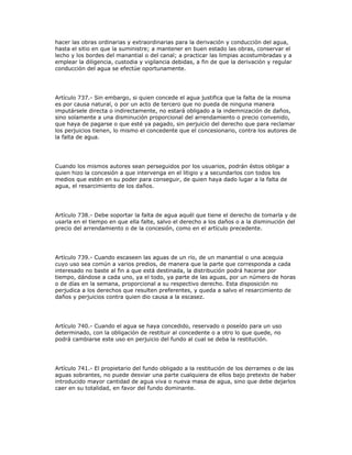 hacer las obras ordinarias y extraordinarias para la derivación y conducción del agua,
hasta el sitio en que la suministre; a mantener en buen estado las obras, conservar el
lecho y los bordes del manantial o del canal; a practicar las limpias acostumbradas y a
emplear la diligencia, custodia y vigilancia debidas, a fin de que la derivación y regular
conducción del agua se efectúe oportunamente.
Artículo 737.- Sin embargo, si quien concede el agua justifica que la falta de la misma
es por causa natural, o por un acto de tercero que no pueda de ninguna manera
imputársele directa o indirectamente, no estará obligado a la indemnización de daños,
sino solamente a una disminución proporcional del arrendamiento o precio convenido,
que haya de pagarse o que esté ya pagado, sin perjuicio del derecho que para reclamar
los perjuicios tienen, lo mismo el concedente que el concesionario, contra los autores de
la falta de agua.
Cuando los mismos autores sean perseguidos por los usuarios, podrán éstos obligar a
quien hizo la concesión a que intervenga en el litigio y a secundarlos con todos los
medios que estén en su poder para conseguir, de quien haya dado lugar a la falta de
agua, el resarcimiento de los daños.
Artículo 738.- Debe soportar la falta de agua aquél que tiene el derecho de tomarla y de
usarla en el tiempo en que ella falte, salvo el derecho a los daños o a la disminución del
precio del arrendamiento o de la concesión, como en el artículo precedente.
Artículo 739.- Cuando escaseen las aguas de un río, de un manantial o una acequia
cuyo uso sea común a varios predios, de manera que la parte que corresponda a cada
interesado no baste al fin a que está destinada, la distribución podrá hacerse por
tiempo, dándose a cada uno, ya el todo, ya parte de las aguas, por un número de horas
o de días en la semana, proporcional a su respectivo derecho. Esta disposición no
perjudica a los derechos que resulten preferentes, y queda a salvo el resarcimiento de
daños y perjuicios contra quien dio causa a la escasez.
Artículo 740.- Cuando el agua se haya concedido, reservado o poseído para un uso
determinado, con la obligación de restituir al concedente o a otro lo que quede, no
podrá cambiarse este uso en perjuicio del fundo al cual se deba la restitución.
Artículo 741.- El propietario del fundo obligado a la restitución de los derrames o de las
aguas sobrantes, no puede desviar una parte cualquiera de ellos bajo pretexto de haber
introducido mayor cantidad de agua viva o nueva masa de agua, sino que debe dejarlos
caer en su totalidad, en favor del fundo dominante.
 