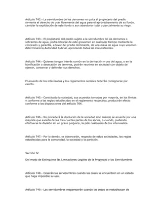 Artículo 742.- La servidumbre de los derrames no quita al propietario del predio
sirviente el derecho de usar libremente del agua para el aprovechamiento de su fundo,
cambiar la explotación de este fundo y aun abandonar total o parcialmente su riego.
Artículo 743.- El propietario del predio sujeto a la servidumbre de los derrames o
sobrantes de agua, podrá librarse de este gravamen en cualquier tiempo mediante la
concesión y garantía, a favor del predio dominante, de una masa de agua cuyo volumen
determinará la Autoridad Judicial, apreciando todas las circunstancias.
Artículo 744.- Quienes tengan interés común en la derivación y uso del agua, o en la
bonificación o desecación de terrenos, podrán reunirse en sociedad con objeto de
ejercer, conservar y defender sus derechos.
El acuerdo de los interesados y los reglamentos sociales deberán consignarse por
escrito.
Artículo 745.- Constituida la sociedad, sus acuerdos tomados por mayoría, en los límites
y conforme a las reglas establecidas en el reglamento respectivo, producirán efecto
conforme a las disposiciones del artículo 764.
Artículo 746.- No procederá la disolución de la sociedad sino cuando se acuerde por una
mayoría que exceda de las tres cuartas partes de los socios, o cuando, pudiendo
efectuarse la división sin un grave perjuicio, la pide cualquiera de los interesados.
Artículo 747.- Por lo demás, se observarán, respecto de estas sociedades, las reglas
establecidas para la comunidad, la sociedad y la partición.
Sección IV
Del modo de Extinguirse las Limitaciones Legales de la Propiedad y las Servidumbres
Artículo 748.- Cesarán las servidumbres cuando las cosas se encuentren en un estado
que haga imposible su uso.
Artículo 749.- Las servidumbres reaparecerán cuando las cosas se restablezcan de
 