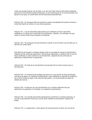 modo que pueda hacerse uso de ellas, a no ser que haya transcurrido tiempo bastante
para que la servidumbre quede extinguida. Si se reconstruyere en el mismo período una
pared o una casa, se conservarán las servidumbres preexistentes.
Artículo 750.- Se extingue toda servidumbre cuando la propiedad del predio sirviente y
la del dominante se reúnen en una misma persona.
Artículo 751.- Las servidumbres adquiridas por el enfiteuta en favor del predio
enfitéutico, no cesan por la extinción de la enfiteusis. Cesarán, sin embargo, las que
sobre el mismo fundo haya impuesto el enfiteuta.
Artículo 752.- Se extinguen las servidumbres cuando no se ha hecho uso de ellas por el
término de veinte años.
Este término principiará a contarse desde el día en que dejó de usarse la servidumbre,
respecto de las continuas aparentes y discontinuas aparentes; y desde el día en que se
haya verificado un acto contrario a la servidumbre, respecto de las continuas no
aparentes y discontinuas no aparentes.
Artículo 753.- El modo de la servidumbre se prescribe de la misma manera que la
servidumbre.
Artículo 754.- La existencia de vestigios de obras con cuyo auxilio se haya practicado
una toma de agua, no impedirá la prescripción; para impedirla se requiere la existencia
de la toma misma de agua o del canal de derivación, y la conservación de éstos en
estado de servicio.
Artículo 755.- El ejercicio de una servidumbre en un tiempo diferente del que
determinen la posesión o el contrato, no impedirá la prescripción.
Artículo 756.- Si el predio dominante perteneciere proindiviso a muchas personas, el
uso de la servidumbre hecho por una de ellas impedirá la prescripción respecto de
todas.
Artículo 757.- La suspensión o interrupción de la prescripción en favor de uno de los
 