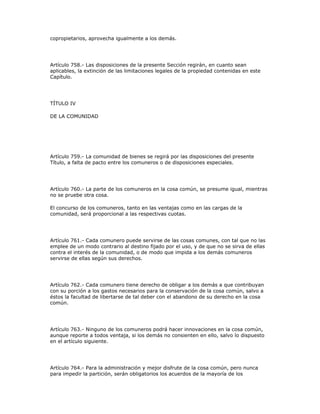 copropietarios, aprovecha igualmente a los demás.
Artículo 758.- Las disposiciones de la presente Sección regirán, en cuanto sean
aplicables, la extinción de las limitaciones legales de la propiedad contenidas en este
Capítulo.
TÍTULO IV
DE LA COMUNIDAD
Artículo 759.- La comunidad de bienes se regirá por las disposiciones del presente
Título, a falta de pacto entre los comuneros o de disposiciones especiales.
Artículo 760.- La parte de los comuneros en la cosa común, se presume igual, mientras
no se pruebe otra cosa.
El concurso de los comuneros, tanto en las ventajas como en las cargas de la
comunidad, será proporcional a las respectivas cuotas.
Artículo 761.- Cada comunero puede servirse de las cosas comunes, con tal que no las
emplee de un modo contrario al destino fijado por el uso, y de que no se sirva de ellas
contra el interés de la comunidad, o de modo que impida a los demás comuneros
servirse de ellas según sus derechos.
Artículo 762.- Cada comunero tiene derecho de obligar a los demás a que contribuyan
con su porción a los gastos necesarios para la conservación de la cosa común, salvo a
éstos la facultad de libertarse de tal deber con el abandono de su derecho en la cosa
común.
Artículo 763.- Ninguno de los comuneros podrá hacer innovaciones en la cosa común,
aunque reporte a todos ventaja, si los demás no consienten en ello, salvo lo dispuesto
en el artículo siguiente.
Artículo 764.- Para la administración y mejor disfrute de la cosa común, pero nunca
para impedir la partición, serán obligatorios los acuerdos de la mayoría de los
 