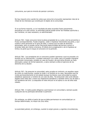 comuneros, aun para la minoría de parecer contrario.
No hay mayoría sino cuando los votos que concurren al acuerdo representan más de la
mitad de los intereses que constituyen el objeto de la comunidad.
Si no se forma mayoría, o si el resultado de estos acuerdos fuese gravemente
perjudicial a la cosa común, la autoridad judicial puede tomar las medidas oportunas y
aun nombrar, en caso necesario, un administrador.
Artículo 765.- Cada comunero tiene la plena propiedad de su cuota y de los provechos o
frutos correspondientes. Puede enajenar, ceder o hipotecar libremente esa parte, y aun
sustituir otras personas en el goce de ellas, a menos que se trate de derechos
personales; pero no puede cercar fracciones determinadas del terreno común ni
arrendar lotes del mismo a terceros. El efecto de la enajenación o de la hipoteca se
limita a la parte que le toque al comunero en la partición.
Artículo 766.- Los acreedores de un comunero pueden oponerse a que se proceda a la
división sin su intervención, y pueden intervenir a su costa; pero no pueden impugnar
una división consumada, excepto en caso de fraude o de que dicha división se haya
efectuado a pesar de formal oposición, y salvo siempre a ellos el ejercicio de los
derechos de su deudor.
Artículo 767.- Se presume la comunidad, salvo prueba en contrario, en aquellos casos
de unión no matrimonial, cuando la mujer o el hombre en su caso, demuestre que ha
vivido permanentemente en tal estado aunque los bienes cuya comunidad se quiere
establecer aparezcan a nombre de uno solo de ellos. Tal presunción sólo surte efectos
legales entre ellos dos y entre sus respectivos herederos y también entre uno de ellos y
los herederos del otro. Lo dispuesto en este artículo no se aplica si uno de ellos está
casado.
Artículo 768.- A nadie puede obligarse a permanecer en comunidad y siempre puede
cualquiera de los partícipes demandar la partición.
Sin embargo, es válido el pacto de que se deba permanecer en comunidad por un
tiempo determinado, no mayor de cinco años.
La autoridad judicial, sin embargo, cuando lo exijan graves y urgentes circunstancias,
 