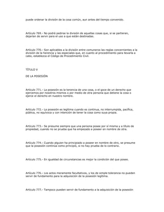 puede ordenar la división de la cosa común, aun antes del tiempo convenido.
Artículo 769.- No podrá pedirse la división de aquellas cosas que, si se partieran,
dejarían de servir para el uso a que están destinadas.
Artículo 770.- Son aplicables a la división entre comuneros las reglas concernientes a la
división de la herencia y las especiales que, en cuanto al procedimiento para llevarla a
cabo, establezca el Código de Procedimiento Civil.
TÍTULO V
DE LA POSESIÓN
Artículo 771.- La posesión es la tenencia de una cosa, o el goce de un derecho que
ejercemos por nosotros mismos o por medio de otra persona que detiene la cosa o
ejerce el derecho en nuestro nombre.
Artículo 772.- La posesión es legítima cuando es continua, no interrumpida, pacífica,
pública, no equívoca y con intención de tener la cosa como suya propia.
Artículo 773.- Se presume siempre que una persona posee por sí misma y a título de
propiedad, cuando no se prueba que ha empezado a poseer en nombre de otra.
Artículo 774.- Cuando alguien ha principiado a poseer en nombre de otro, se presume
que la posesión continúa como principió, si no hay prueba de lo contrario.
Artículo 775.- En igualdad de circunstancias es mejor la condición del que posee.
Artículo 776.- Los actos meramente facultativos, y los de simple tolerancia no pueden
servir de fundamento para la adquisición de la posesión legítima.
Artículo 777.- Tampoco pueden servir de fundamento a la adquisición de la posesión
 