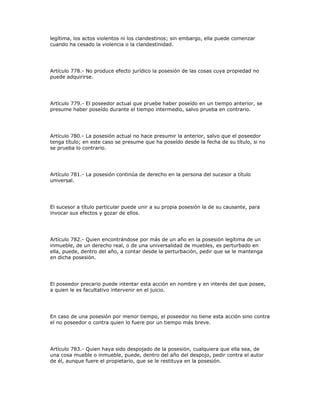 legítima, los actos violentos ni los clandestinos; sin embargo, ella puede comenzar
cuando ha cesado la violencia o la clandestinidad.
Artículo 778.- No produce efecto jurídico la posesión de las cosas cuya propiedad no
puede adquirirse.
Artículo 779.- El poseedor actual que pruebe haber poseído en un tiempo anterior, se
presume haber poseído durante el tiempo intermedio, salvo prueba en contrario.
Artículo 780.- La posesión actual no hace presumir la anterior, salvo que el poseedor
tenga título; en este caso se presume que ha poseído desde la fecha de su título, si no
se prueba lo contrario.
Artículo 781.- La posesión continúa de derecho en la persona del sucesor a título
universal.
El sucesor a título particular puede unir a su propia posesión la de su causante, para
invocar sus efectos y gozar de ellos.
Artículo 782.- Quien encontrándose por más de un año en la posesión legítima de un
inmueble, de un derecho real, o de una universalidad de muebles, es perturbado en
ella, puede, dentro del año, a contar desde la perturbación, pedir que se le mantenga
en dicha posesión.
El poseedor precario puede intentar esta acción en nombre y en interés del que posee,
a quien le es facultativo intervenir en el juicio.
En caso de una posesión por menor tiempo, el poseedor no tiene esta acción sino contra
el no poseedor o contra quien lo fuere por un tiempo más breve.
Artículo 783.- Quien haya sido despojado de la posesión, cualquiera que ella sea, de
una cosa mueble o inmueble, puede, dentro del año del despojo, pedir contra el autor
de él, aunque fuere el propietario, que se le restituya en la posesión.
 