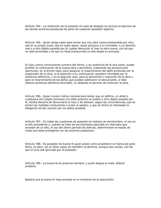 Artículo 784.- La restitución de la posesión en caso de despojo no excluye el ejercicio de
las demás acciones posesorias de parte de cualquier poseedor legítimo.
Artículo 785.- Quien tenga razón para temer que una obra nueva emprendida por otro,
sea en su propio suelo, sea en suelo ajeno, cause perjuicio a un inmueble, a un derecho
real o a otro objeto poseído por él, puede denunciar al Juez la obra nueva, con tal que
no esté terminada y de que no haya transcurrido un año desde su principio.
El Juez, previo conocimiento sumario del hecho, y sin audiencia de la otra parte, puede
prohibir la continuación de la nueva obra o permitirla, ordenando las precauciones
oportunas; en el primer caso, para asegurar el resarcimiento del daño producido por la
suspensión de la obra, si la oposición a su continuación resultare infundada por la
sentencia definitiva; y en el segundo caso, para la demolición o reducción de la obra y
para el resarcimiento de los daños que puedan sobrevenir al denunciante, si éste
obtiene sentencia definitiva favorable, no obstante el permiso de continuar la obra.
Artículo 786.- Quien tuviere motivo racional para temer que un edificio, un árbol o
cualquiera otro objeto amenace con daño próximo un predio u otro objeto poseído por
él, tendrá derecho de denunciarlo al Juez y de obtener, según las circunstancias, que se
tomen las medidas conducentes a evitar el peligro, o que se intime al interesado la
obligación de dar caución por los daños posibles.
Artículo 787.- En todas las cuestiones de posesión en materia de servidumbre, el uso en
el año precedente y, cuando se trate de servidumbres ejercidas en intervalos que
excedan de un año, el uso del último período de disfrute, determinarán el estado de
cosas que deba protegerse con las acciones posesorias.
Artículo 788.- Es poseedor de buena fe quien posee como propietario en fuerza de justo
título, es decir, de un título capaz de transferir el dominio, aunque sea vicioso, con tal
que el vicio sea ignorado por el poseedor.
Artículo 789.- La buena fe se presume siempre; y quien alegue la mala, deberá
probarla.
Bastará que la buena fe haya existido en el momento de la adquisición.
 