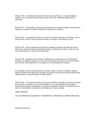 Artículo 790.- El poseedor de buena fe hace suyos los frutos, y no está obligado a
restituir sino los que percibiere después que se le haya notificado legalmente la
demanda.
Artículo 791.- El poseedor, aunque sea de buena fe no puede pretender indemnización
alguna por mejoras, si éstas no existen al tiempo de la evicción.
Artículo 792.- El poseedor de buena o mala fe no puede reclamar por mejoras, sino la
suma menor entre el monto de las impensas y el mayor valor dado a la cosa.
Artículo 793.- Sólo al poseedor de buena fe compete el derecho de retención de los
bienes por causa de mejoras realmente hechas y existentes en ellos, con tal que las
haya reclamado en el juicio de reivindicación.
Artículo 794.- Respecto de los bienes muebles por su naturaleza y de los títulos al
portador, la posesión produce, en favor de los terceros de buena fe, el mismo efecto
que el título. Esta disposición no se aplica a la universalidad de muebles.
Sin embargo, quien hubiese perdido una cosa o aquel a quien la hubiesen quitado,
podrán reclamarla de aquel que la tenga, sin perjuicio de que este último pueda exigir
indemnización a aquel de quien la haya recibido.
Artículo 795.- Si el actual poseedor de la cosa sustraída o perdida la hubiere comprado
en una feria o mercado, en una venta pública, o a un comerciante que vendiese
públicamente objetos semejantes, no podrá el propietario obtener la restitución de su
cosa, sin reembolsar al poseedor la cantidad que le haya costado.
LIBRO TERCERO
DE LAS MANERAS DE ADQUIRIR Y TRANSMITIR LA PROPIEDAD Y DEMÁS DERECHOS
Disposición General
 