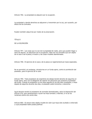 Artículo 796.- La propiedad se adquiere por la ocupación.
La propiedad y demás derechos se adquieren y transmiten por la Ley, por sucesión, por
efecto de los contratos.
Pueden también adquirirse por medio de la prescripción.
TÍTULO I
DE LA OCUPACIÓN
Artículo 797.- Las cosas que no son de la propiedad de nadie, pero que pueden llegar a
serlo de alguien, se adquieren por la ocupación; tales son los animales que son objeto
de la caza o de la pesca, el tesoro y las cosas muebles abandonadas.
Artículo 798.- El ejercicio de la caza y de la pesca se reglamentará por leyes especiales.
No se permitirá, sin embargo, introducirse en un fundo ajeno, contra la prohibición del
poseedor, para el ejercicio de la caza.
Artículo 799.- Todo propietario de enjambres de abejas tendrá derecho de seguirlos en
fundo ajeno, pero con la obligación de reparar los perjuicios que ocasione al poseedor
del fundo. Cuando el propietario no los haya seguido en los dos días inmediatos, o haya
dejado de seguirlos durante dos días, el poseedor podrá tomarlos y retenerlos.
Igual derecho tendrá el propietario de animales domesticados, salvo la disposición del
artículo 570; pero pertenecerán a quien los haya tomado y retenido, si no se los
reclamare dentro de veinte días.
Artículo 800.- Es tesoro todo objeto mueble de valor que haya sido ocultado o enterrado
y cuya propiedad nadie pueda justificar.
 