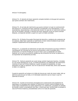 Artículo 73 (Derogado)
Artículo 74.- E! derecho de hacer oposición compete también al cónyuge de la persona
que quiera contraer otro matrimonio.
Artículo 75.- Si se trata del matrimonio que quiera contraer la mujer en contravención
del artículo 57, el derecho de hacer oposición corresponde a sus ascendientes y a los
ascendientes, descendientes y hermanos del marido. En caso de un matrimonio anterior
que se ha anulado o disuelto, el derecho de hacer oposición al que se quiera contraer
después, corresponde también a aquél con quien se había contraído.
Artículo 76.- El Síndico Procurador Municipal del domicilio o residencia de cualquiera de
los esposos, debe hacer oposición al matrimonio si tiene noticia fundada de que existe
cualquier impedimento de los declarados por la Ley.
Artículo 77.- La oposición al matrimonio se hará ante el funcionario que haya recibido la
manifestación de voluntad de los futuros contrayentes o ante el escogido para
presenciarlo, en escrito firmado por el que la hace o por su apoderado con poder
especial, en el cual se enunciará la calidad que da el derecho de formar la oposición y
se expondrán los fundamentos de ésta.
Artículo 78.- Hecha la oposición por quien tenga carácter legal para hacerla, y fundada
en una causa admitida por la Ley, no podrá procederse a la celebración del matrimonio
mientras el Juez de Primera Instancia, a quien se pasará el expediente, no haya
declarado sin lugar la oposición. Aun en el caso de ser retirada ésta, dicho Juez decidirá
si debe o no seguirse.
Cuando la oposición se fundare en la falta de licencia por razón de menor edad, sólo se
abrirá el juicio de que se trata, si el interesado sostuviere que es mayor o que ha
obtenida la licencia.
Artículo 79.- Cuando el funcionario encargado de la sustanciación del expediente de
esponsales o el escogido para celebrar el matrimonio, tuviere noticia fundada de que
existe algún impedimento que obste legalmente a su celebración, procederá sin pérdida
de tiempo a hacer la averiguación del caso, y hecha que sea, remitirá todo lo actuado al
Juez de Primera Instancia, procediéndose como en el caso de oposición.
 