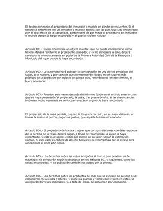 El tesoro pertenece al propietario del inmueble o mueble en donde se encuentre. Si el
tesoro se encontrare en un inmueble o mueble ajenos, con tal que haya sido encontrado
por el solo efecto de la casualidad, pertenecerá de por mitad al propietario del inmueble
o mueble donde se haya encontrado y al que lo hubiere hallado.
Artículo 801.- Quien encontrare un objeto mueble, que no pueda considerarse como
tesoro, deberá restituirlo al precedente poseedor, y, si no conociere a éste, deberá
consignarlo inmediatamente en poder de la Primera Autoridad Civil de la Parroquia o
Municipio del lugar donde lo haya encontrado.
Artículo 802.- La autoridad hará publicar la consignación en uno de los periódicos del
lugar, si lo hubiere, y por carteles que permanecerán fijados en los lugares más
públicos de la población por espacio de quince días, renovándolos en ese término, si
fuere necesario.
Artículo 803.- Pasados seis meses después del término fijado en el artículo anterior, sin
que se haya presentado el propietario, la cosa, o el precio de ella, si las circunstancias
hubiesen hecho necesaria su venta, pertenecerán a quien la haya encontrado.
El propietario de la cosa perdida, o quien la haya encontrado, en su caso, deberán, al
tomar la cosa o el precio, pagar los gastos, que aquélla hubiere ocasionado.
Artículo 804.- El propietario de la cosa o aquel que por sus relaciones con éste responde
de la pérdida de la cosa, deberá pagar, a título de recompensa, a quien la haya
encontrado, si éste lo exigiere, el diez por ciento de su valor, según la estimación
común. Si este valor excediere de dos mil bolívares, la recompensa por el exceso será
únicamente el cinco por ciento.
Artículo 805.- Los derechos sobre las cosas arrojadas al mar, o que provinieren de
naufragio, se arreglarán según lo dispuesto en los artículos 801 y siguientes, sobre las
cosas encontradas, y se publicarán también los avisos por la prensa.
Artículo 806.- Los derechos sobre los productos del mar que se extraen de su seno o se
encuentren en sus olas o riberas, y sobre las plantas y yerbas que crecen en éstas, se
arreglarán por leyes especiales, y, a falta de éstas, se adquirirán por ocupación.
 