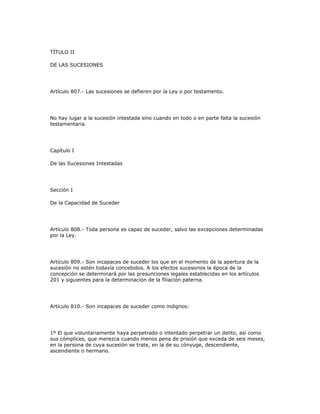 TÍTULO II
DE LAS SUCESIONES
Artículo 807.- Las sucesiones se defieren por la Ley o por testamento.
No hay lugar a la sucesión intestada sino cuando en todo o en parte falta la sucesión
testamentaria.
Capítulo I
De las Sucesiones Intestadas
Sección I
De la Capacidad de Suceder
Artículo 808.- Toda persona es capaz de suceder, salvo las excepciones determinadas
por la Ley.
Artículo 809.- Son incapaces de suceder los que en el momento de la apertura de la
sucesión no estén todavía concebidos. A los efectos sucesorios la época de la
concepción se determinará por las presunciones legales establecidas en los artículos
201 y siguientes para la determinación de la filiación paterna.
Artículo 810.- Son incapaces de suceder como indignos:
1º El que voluntariamente haya perpetrado o intentado perpetrar un delito, así como
sus cómplices, que merezca cuando menos pena de prisión que exceda de seis meses,
en la persona de cuya sucesión se trate, en la de su cónyuge, descendiente,
ascendiente o hermano.
 