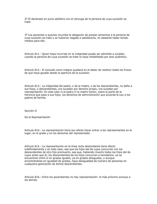 2º El declarado en juicio adúltero con el cónyuge de la persona de cuya sucesión se
trate.
3º Los parientes a quienes incumba la obligación de prestar alimentos a la persona de
cuya sucesión se trate y se hubieren negado a satisfacerla, no obstante haber tenido
medios para ello.
Artículo 811.- Quien haya incurrido en la indignidad puede ser admitido a suceder,
cuando la persona de cuya sucesión se trate lo haya rehabilitado por acto auténtico.
Artículo 812.- El excluido como indigno quedará en el deber de restituir todos los frutos
de que haya gozado desde la apertura de la sucesión.
Artículo 813.- La indignidad del padre, o de la madre, o de los descendientes, no daña a
sus hijos, o descendientes, ora sucedan por derecho propio, ora sucedan por
representación. En este caso ni el padre ni la madre tienen, sobre la parte de la
herencia que pasa a sus hijos, los derechos de administración que acuerda la Ley a los
padres de familia.
Sección II
De la Representación
Artículo 814.- La representación tiene por efecto hacer entrar a los representantes en el
lugar, en el grado y en los derechos del representado.
Artículo 815.- La representación en la línea recta descendente tiene efecto
indefinidamente y en todo caso, sea que los hijos del de cujus concurran con los
descendientes de otro hijo premuerto, sea que, habiendo muerto todos los hijos del de
cujus antes que él, los descendientes de los hijos concurran a heredarlos; ya se
encuentren entre sí en grados iguales, ya en grados desiguales, y aunque
encontrándose en igualdad de grados, haya desigualdad de número de personas en
cualquiera generación de dichos descendientes.
Artículo 816.- Entre los ascendientes no hay representación: el más próximo excluye a
los demás.
 