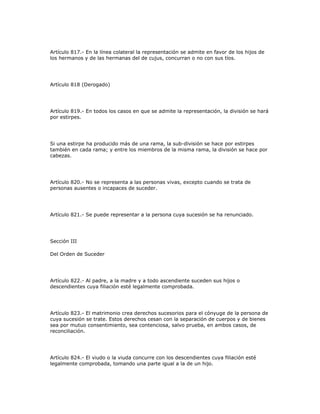 Artículo 817.- En la línea colateral la representación se admite en favor de los hijos de
los hermanos y de las hermanas del de cujus, concurran o no con sus tíos.
Artículo 818 (Derogado)
Artículo 819.- En todos los casos en que se admite la representación, la división se hará
por estirpes.
Si una estirpe ha producido más de una rama, la sub-división se hace por estirpes
también en cada rama; y entre los miembros de la misma rama, la división se hace por
cabezas.
Artículo 820.- No se representa a las personas vivas, excepto cuando se trata de
personas ausentes o incapaces de suceder.
Artículo 821.- Se puede representar a la persona cuya sucesión se ha renunciado.
Sección III
Del Orden de Suceder
Artículo 822.- Al padre, a la madre y a todo ascendiente suceden sus hijos o
descendientes cuya filiación esté legalmente comprobada.
Artículo 823.- El matrimonio crea derechos sucesorios para el cónyuge de la persona de
cuya sucesión se trate. Estos derechos cesan con la separación de cuerpos y de bienes
sea por mutuo consentimiento, sea contenciosa, salvo prueba, en ambos casos, de
reconciliación.
Artículo 824.- El viudo o la viuda concurre con los descendientes cuya filiación esté
legalmente comprobada, tomando una parte igual a la de un hijo.
 