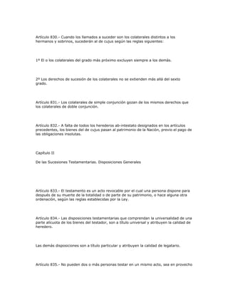 Artículo 830.- Cuando los llamados a suceder son los colaterales distintos a los
hermanos y sobrinos, sucederán al de cujus según las reglas siguientes:
1º El o los colaterales del grado más próximo excluyen siempre a los demás.
2º Los derechos de sucesión de los colaterales no se extienden más allá del sexto
grado.
Artículo 831.- Los colaterales de simple conjunción gozan de los mismos derechos que
los colaterales de doble conjunción.
Artículo 832.- A falta de todos los herederos ab-intestato designados en los artículos
precedentes, los bienes del de cujus pasan al patrimonio de la Nación, previo el pago de
las obligaciones insolutas.
Capítulo II
De las Sucesiones Testamentarias. Disposiciones Generales
Artículo 833.- El testamento es un acto revocable por el cual una persona dispone para
después de su muerte de la totalidad o de parte de su patrimonio, o hace alguna otra
ordenación, según las reglas establecidas por la Ley.
Artículo 834.- Las disposiciones testamentarias que comprendan la universalidad de una
parte alícuota de los bienes del testador, son a título universal y atribuyen la calidad de
heredero.
Las demás disposiciones son a título particular y atribuyen la calidad de legatario.
Artículo 835.- No pueden dos o más personas testar en un mismo acto, sea en provecho
 