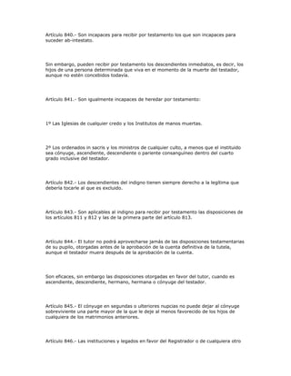 Artículo 840.- Son incapaces para recibir por testamento los que son incapaces para
suceder ab-intestato.
Sin embargo, pueden recibir por testamento los descendientes inmediatos, es decir, los
hijos de una persona determinada que viva en el momento de la muerte del testador,
aunque no estén concebidos todavía.
Artículo 841.- Son igualmente incapaces de heredar por testamento:
1º Las Iglesias de cualquier credo y los Institutos de manos muertas.
2º Los ordenados in sacris y los ministros de cualquier culto, a menos que el instituido
sea cónyuge, ascendiente, descendiente o pariente consanguíneo dentro del cuarto
grado inclusive del testador.
Artículo 842.- Los descendientes del indigno tienen siempre derecho a la legítima que
debería tocarle al que es excluido.
Artículo 843.- Son aplicables al indigno para recibir por testamento las disposiciones de
los artículos 811 y 812 y las de la primera parte del artículo 813.
Artículo 844.- El tutor no podrá aprovecharse jamás de las disposiciones testamentarias
de su pupilo, otorgadas antes de la aprobación de la cuenta definitiva de la tutela,
aunque el testador muera después de la aprobación de la cuenta.
Son eficaces, sin embargo las disposiciones otorgadas en favor del tutor, cuando es
ascendiente, descendiente, hermano, hermana o cónyuge del testador.
Artículo 845.- El cónyuge en segundas o ulteriores nupcias no puede dejar al cónyuge
sobreviviente una parte mayor de la que le deje al menos favorecido de los hijos de
cualquiera de los matrimonios anteriores.
Artículo 846.- Las instituciones y legados en favor del Registrador o de cualquiera otro
 