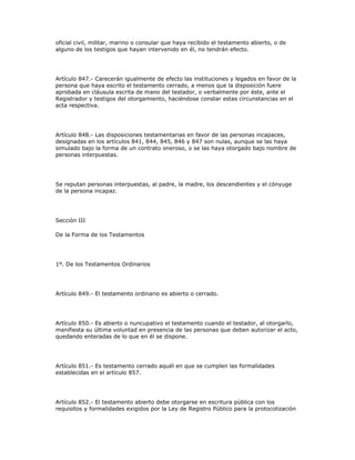 oficial civil, militar, marino o consular que haya recibido el testamento abierto, o de
alguno de los testigos que hayan intervenido en él, no tendrán efecto.
Artículo 847.- Carecerán igualmente de efecto las instituciones y legados en favor de la
persona que haya escrito el testamento cerrado, a menos que la disposición fuere
aprobada en cláusula escrita de mano del testador, o verbalmente por éste, ante el
Registrador y testigos del otorgamiento, haciéndose constar estas circunstancias en el
acta respectiva.
Artículo 848.- Las disposiciones testamentarias en favor de las personas incapaces,
designadas en los artículos 841, 844, 845, 846 y 847 son nulas, aunque se las haya
simulado bajo la forma de un contrato oneroso, o se las haya otorgado bajo nombre de
personas interpuestas.
Se reputan personas interpuestas, al padre, la madre, los descendientes y el cónyuge
de la persona incapaz.
Sección III
De la Forma de los Testamentos
1º. De los Testamentos Ordinarios
Artículo 849.- El testamento ordinario es abierto o cerrado.
Artículo 850.- Es abierto o nuncupativo el testamento cuando el testador, al otorgarlo,
manifiesta su última voluntad en presencia de las personas que deben autorizar el acto,
quedando enteradas de lo que en él se dispone.
Artículo 851.- Es testamento cerrado aquél en que se cumplen las formalidades
establecidas en el artículo 857.
Artículo 852.- El testamento abierto debe otorgarse en escritura pública con los
requisitos y formalidades exigidos por la Ley de Registro Público para la protocolización
 