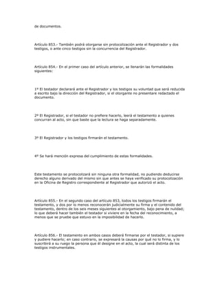 de documentos.
Artículo 853.- También podrá otorgarse sin protocolización ante el Registrador y dos
testigos, o ante cinco testigos sin la concurrencia del Registrador.
Artículo 854.- En el primer caso del artículo anterior, se llenarán las formalidades
siguientes:
1º El testador declarará ante el Registrador y los testigos su voluntad que será reducida
a escrito bajo la dirección del Registrador, si el otorgante no presentare redactado el
documento.
2º El Registrador, si el testador no prefiere hacerlo, leerá el testamento a quienes
concurran al acto, sin que baste que la lectura se haga separadamente.
3º El Registrador y los testigos firmarán el testamento.
4º Se hará mención expresa del cumplimiento de estas formalidades.
Este testamento se protocolizará sin ninguna otra formalidad, no pudiendo deducirse
derecho alguno derivado del mismo sin que antes se haya verificado su protocolización
en la Oficina de Registro correspondiente al Registrador que autorizó el acto.
Artículo 855.- En el segundo caso del artículo 853, todos los testigos firmarán el
testamento, y dos por lo menos reconocerán judicialmente su firma y el contenido del
testamento, dentro de los seis meses siguientes al otorgamiento, bajo pena de nulidad;
lo que deberá hacer también el testador si viviere en la fecha del reconocimiento, a
menos que se pruebe que estuvo en la imposibilidad de hacerlo.
Artículo 856.- El testamento en ambos casos deberá firmarse por el testador, si supiere
y pudiere hacerlo; en caso contrario, se expresará la causas por qué no lo firma, y lo
suscribirá a su ruego la persona que él designe en el acto, la cual será distinta de los
testigos instrumentales.
 