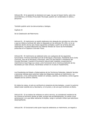 Artículo 80.- Si la oposición se declarare sin lugar, los que la hayan hecho, salvo los
ascendientes y el Síndico Procurador Municipal, podrán ser condenados en daños y
perjuicios.
También podrán serlo los denunciantes y testigos.
Capítulo IV
De la Celebración del Matrimonio
Artículo 81.- El matrimonio no podrá celebrarse sino después de vencidos los ocho días
a que se refiere el artículo 68, salvo lo dispuesto en los artículos 70 y 96 y si no se
celebrare dentro de los seis meses siguientes contados a partir de la fecha del acta
esponsalicia, no podrá efectuarse sin haberse llenado de nuevo las formalidades
prescritas en el Capítulo II de este Título.
Artículo 82.- El matrimonio se celebrará ante uno cualquiera de los siguientes
funcionarios: Primera Autoridad Civil de la Parroquia o Municipio, Presidente de la Junta
Comunal, Juez de la Parroquia o Municipio, Jefe Civil del Distrito o Presidente del
Concejo Municipal. Cuando el funcionario natural esté impedido, presenciará el
matrimonio el que haga sus veces u otro funcionario de la misma jurisdicción de los
facultados por este artículo, haciéndose constar en el acta el impedimento.
Los Presidentes de Estado y Gobernadores de los Territorios Federales, deberán facultar
a personas idóneas para autorizar todas las diligencias relativas al matrimonio y su
celebración, si los contrayentes residen en campos, caseríos, vecindarios y otros lugares
alejados de los centros urbanos.
En todos los casos, el acto se verificará en presencia de dos testigos, y quien lo autorice
deberá estar asistido de su Secretario, si lo tuviere, o de uno que nombrare al efecto.
Artículo 83.- Si se tratare de militares en activo servicio, se considerará residencia de
los mismos el territorio donde se halle, aunque sea accidentalmente, el cuerpo a que
pertenezcan o en que deba radicarse el empleo, cargo o comisión militar que estuvieren
desempeñando.
Artículo 84.- El funcionario ante quien haya de celebrarse un matrimonio, se negará a
 