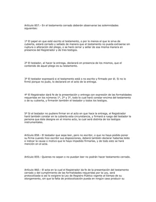 Artículo 857.- En el testamento cerrado deberán observarse las solemnidades
siguientes:
1º El papel en que esté escrito el testamento, o por lo menos el que le sirva de
cubierta, estará cerrado y sellado de manera que el testamento no pueda extraerse sin
ruptura o alteración del pliego, o se hará cerrar y sellar de esa misma manera en
presencia del Registrador y de tres testigos.
2º El testador, al hacer la entrega, declarará en presencia de los mismos, que el
contenido de aquel pliego es su testamento.
3º El testador expresará si el testamento está o no escrito y firmado por él. Si no lo
firmó porque no pudo, lo declarará en el acto de la entrega.
4º El Registrador dará fe de la presentación y entrega con expresión de las formalidades
requeridas en los números 1°, 2º y 3°, todo lo cual hará constar encima del testamento
o de su cubierta, y firmarán también el testador y todos los testigos.
5º Si el testador no pudiere firmar en el acto en que hace la entrega, el Registrador
hará también constar en la cubierta esta circunstancia, y firmará a ruego del testador la
persona que éste designe en el mismo acto, la cual será distinta de los testigos
instrumentales.
Artículo 858.- El testador que sepa leer, pero no escribir, o que no haya podido poner
su firma cuando hizo escribir sus disposiciones, deberá también declarar haberlas leído
e indicar la causa o motivo que le haya impedido firmarlas, y de todo esto se hará
mención en el acta.
Artículo 859.- Quienes no sepan o no puedan leer no podrán hacer testamento cerrado.
Artículo 860.- El acta en la cual el Registrador da fe de la presentación del testamento
cerrado y del cumplimiento de las formalidades requeridas por la Ley, será
protocolizada si así lo exigiere la Ley de Registro Público vigente al tiempo de su
otorgamiento, sin que la falta de protocolización pueda en ningún caso producir su
 