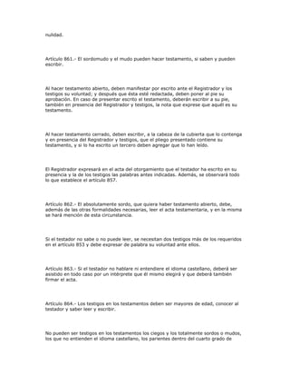 nulidad.
Artículo 861.- El sordomudo y el mudo pueden hacer testamento, si saben y pueden
escribir.
Al hacer testamento abierto, deben manifestar por escrito ante el Registrador y los
testigos su voluntad; y después que ésta esté redactada, deben poner al pie su
aprobación. En caso de presentar escrito el testamento, deberán escribir a su pie,
también en presencia del Registrador y testigos, la nota que exprese que aquél es su
testamento.
Al hacer testamento cerrado, deben escribir, a la cabeza de la cubierta que lo contenga
y en presencia del Registrador y testigos, que el pliego presentado contiene su
testamento, y si lo ha escrito un tercero deben agregar que lo han leído.
El Registrador expresará en el acta del otorgamiento que el testador ha escrito en su
presencia y la de los testigos las palabras antes indicadas. Además, se observará todo
lo que establece el artículo 857.
Artículo 862.- El absolutamente sordo, que quiera haber testamento abierto, debe,
además de las otras formalidades necesarias, leer el acta testamentaria, y en la misma
se hará mención de esta circunstancia.
Si el testador no sabe o no puede leer, se necesitan dos testigos más de los requeridos
en el artículo 853 y debe expresar de palabra su voluntad ante ellos.
Artículo 863.- Si el testador no hablare ni entendiere el idioma castellano, deberá ser
asistido en todo caso por un intérprete que él mismo elegirá y que deberá también
firmar el acta.
Artículo 864.- Los testigos en los testamentos deben ser mayores de edad, conocer al
testador y saber leer y escribir.
No pueden ser testigos en los testamentos los ciegos y los totalmente sordos o mudos,
los que no entienden el idioma castellano, los parientes dentro del cuarto grado de
 