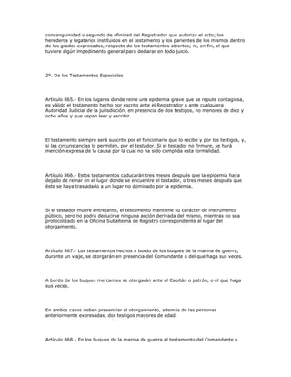 consanguinidad o segundo de afinidad del Registrador que autoriza el acto; los
herederos y legatarios instituidos en el testamento y los parientes de los mismos dentro
de los grados expresados, respecto de los testamentos abiertos; ni, en fin, el que
tuviere algún impedimento general para declarar en todo juicio.
2º. De los Testamentos Especiales
Artículo 865.- En los lugares donde reine una epidemia grave que se repute contagiosa,
es válido el testamento hecho por escrito ante el Registrador o ante cualquiera
Autoridad Judicial de la jurisdicción, en presencia de dos testigos, no menores de diez y
ocho años y que sepan leer y escribir.
El testamento siempre será suscrito por el funcionario que lo recibe y por los testigos, y,
si las circunstancias lo permiten, por el testador. Si el testador no firmare, se hará
mención expresa de la causa por la cual no ha sido cumplida esta formalidad.
Artículo 866.- Estos testamentos caducarán tres meses después que la epidemia haya
dejado de reinar en el lugar donde se encuentre el testador, o tres meses después que
éste se haya trasladado a un lugar no dominado por la epidemia.
Si el testador muere entretanto, el testamento mantiene su carácter de instrumento
público, pero no podrá deducirse ninguna acción derivada del mismo, mientras no sea
protocolizado en la Oficina Subalterna de Registro correspondiente al lugar del
otorgamiento.
Artículo 867.- Los testamentos hechos a bordo de los buques de la marina de guerra,
durante un viaje, se otorgarán en presencia del Comandante o del que haga sus veces.
A bordo de los buques mercantes se otorgarán ante el Capitán o patrón, o el que haga
sus veces.
En ambos casos deben presenciar el otorgamiento, además de las personas
anteriormente expresadas, dos testigos mayores de edad.
Artículo 868.- En los buques de la marina de guerra el testamento del Comandante o
 