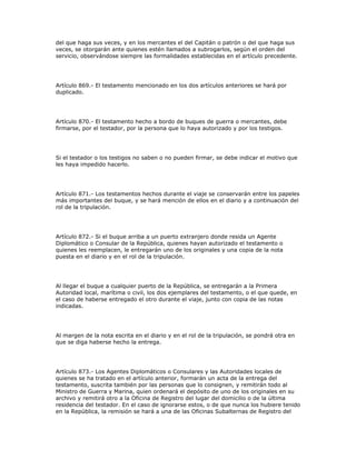 del que haga sus veces, y en los mercantes el del Capitán o patrón o del que haga sus
veces, se otorgarán ante quienes estén llamados a subrogarlos, según el orden del
servicio, observándose siempre las formalidades establecidas en el artículo precedente.
Artículo 869.- El testamento mencionado en los dos artículos anteriores se hará por
duplicado.
Artículo 870.- El testamento hecho a bordo de buques de guerra o mercantes, debe
firmarse, por el testador, por la persona que lo haya autorizado y por los testigos.
Si el testador o los testigos no saben o no pueden firmar, se debe indicar el motivo que
les haya impedido hacerlo.
Artículo 871.- Los testamentos hechos durante el viaje se conservarán entre los papeles
más importantes del buque, y se hará mención de ellos en el diario y a continuación del
rol de la tripulación.
Artículo 872.- Si el buque arriba a un puerto extranjero donde resida un Agente
Diplomático o Consular de la República, quienes hayan autorizado el testamento o
quienes les reemplacen, le entregarán uno de los originales y una copia de la nota
puesta en el diario y en el rol de la tripulación.
Al llegar el buque a cualquier puerto de la República, se entregarán a la Primera
Autoridad local, marítima o civil, los dos ejemplares del testamento, o el que quede, en
el caso de haberse entregado el otro durante el viaje, junto con copia de las notas
indicadas.
Al margen de la nota escrita en el diario y en el rol de la tripulación, se pondrá otra en
que se diga haberse hecho la entrega.
Artículo 873.- Los Agentes Diplomáticos o Consulares y las Autoridades locales de
quienes se ha tratado en el artículo anterior, formarán un acta de la entrega del
testamento, suscrita también por las personas que lo consignen, y remitirán todo al
Ministro de Guerra y Marina, quien ordenará el depósito de uno de los originales en su
archivo y remitirá otro a la Oficina de Registro del lugar del domicilio o de la última
residencia del testador. En el caso de ignorarse estos, o de que nunca los hubiere tenido
en la República, la remisión se hará a una de las Oficinas Subalternas de Registro del
 