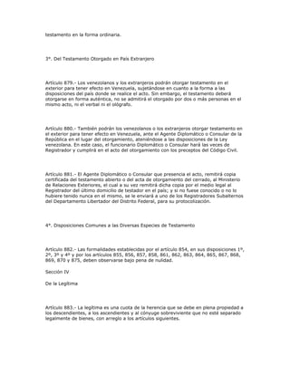testamento en la forma ordinaria.
3°. Del Testamento Otorgado en País Extranjero
Artículo 879.- Los venezolanos y los extranjeros podrán otorgar testamento en el
exterior para tener efecto en Venezuela, sujetándose en cuanto a la forma a las
disposiciones del país donde se realice el acto. Sin embargo, el testamento deberá
otorgarse en forma auténtica, no se admitirá el otorgado por dos o más personas en el
mismo acto, ni el verbal ni el ológrafo.
Artículo 880.- También podrán los venezolanos o los extranjeros otorgar testamento en
el exterior para tener efecto en Venezuela, ante el Agente Diplomático o Consular de la
República en el lugar del otorgamiento, ateniéndose a las disposiciones de la Ley
venezolana. En este caso, el funcionario Diplomático o Consular hará las veces de
Registrador y cumplirá en el acto del otorgamiento con los preceptos del Código Civil.
Artículo 881.- El Agente Diplomático o Consular que presencia el acto, remitirá copia
certificada del testamento abierto o del acta de otorgamiento del cerrado, al Ministerio
de Relaciones Exteriores, el cual a su vez remitirá dicha copia por el medio legal al
Registrador del último domicilio de testador en el país; y si no fuese conocido o no lo
hubiere tenido nunca en el mismo, se le enviará a uno de los Registradores Subalternos
del Departamento Libertador del Distrito Federal, para su protocolización.
4°. Disposiciones Comunes a las Diversas Especies de Testamento
Artículo 882.- Las formalidades establecidas por el artículo 854, en sus disposiciones 1º,
2º, 3º y 4º y por los artículos 855, 856, 857, 858, 861, 862, 863, 864, 865, 867, 868,
869, 870 y 875, deben observarse bajo pena de nulidad.
Sección IV
De la Legítima
Artículo 883.- La legítima es una cuota de la herencia que se debe en plena propiedad a
los descendientes, a los ascendientes y al cónyuge sobreviviente que no esté separado
legalmente de bienes, con arreglo a los artículos siguientes.
 